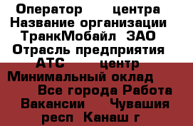 Оператор Call-центра › Название организации ­ ТранкМобайл, ЗАО › Отрасль предприятия ­ АТС, call-центр › Минимальный оклад ­ 30 000 - Все города Работа » Вакансии   . Чувашия респ.,Канаш г.